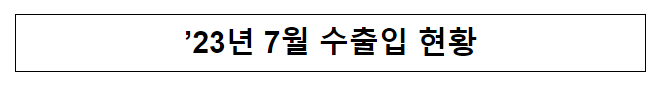 `23년 7월 수출입 현황 `23년 7월 수출입 현황
