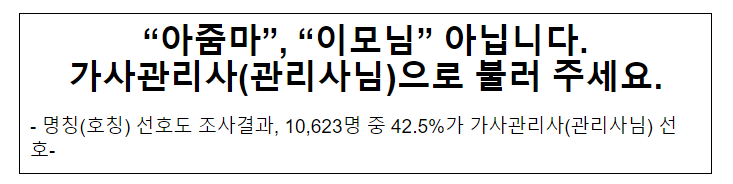 “아줌마”, “이모님” 아닙니다. 가사관리사(관리사님)으로 불러 주세요.명칭(호칭) 선호도 조사결과, 10,623명 중 42.5%가 가사관리사(관리사님) 선호- “아줌마”, “이모님” 아닙니다. 가사관리사(관리사님)으로 불러 주세요.명칭(호칭) 선호도 조사결과, 10,623명 중 42.5%가 가사관리사(관리사님) 선호-