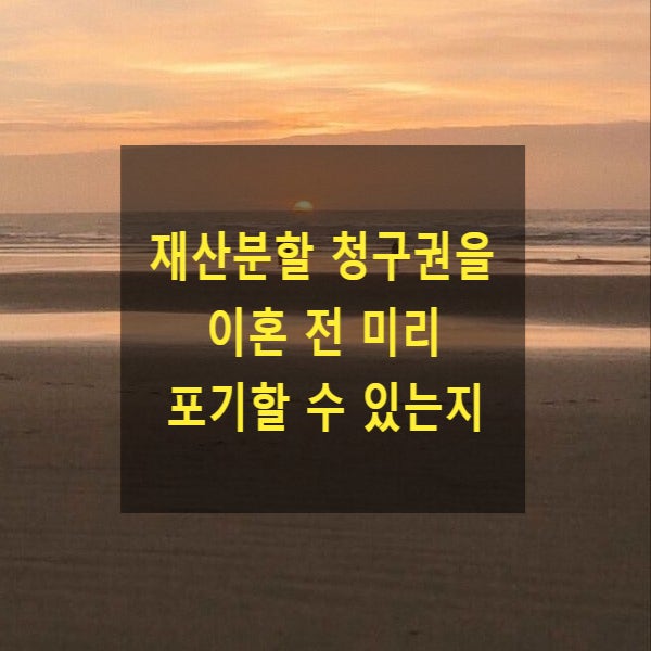  이혼 시 재산분할 청구권을 이혼 전 미리 포기 각서를 작성한 경우 각서가 효력이 있는지