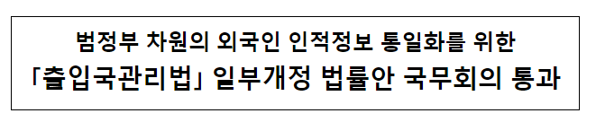 범정부 차원의 외국인 인적정보 통일화를 위한 「출입국관리법」 일부개정 법률안 국무회의 통과 범정부 차원의 외국인 인적정보 통일화를 위한 「출입국관리법」 일부개정 법률안 국무회의 통과