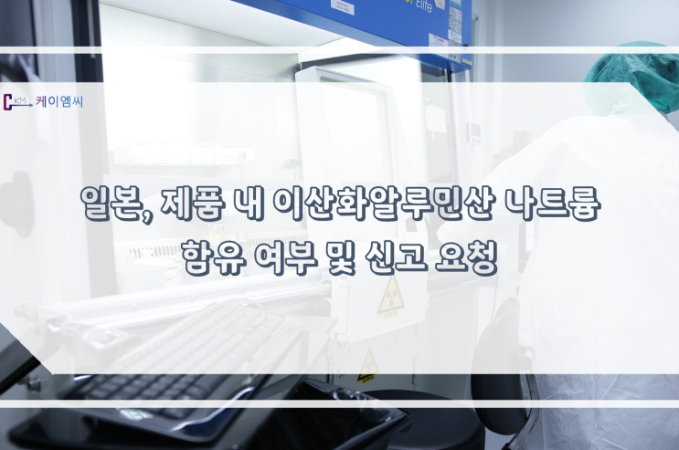  [ 주식회사 케이엠씨 ]일본, 제품 내 이산화알루민산 나트륨 함유 여부 및 신고 요청