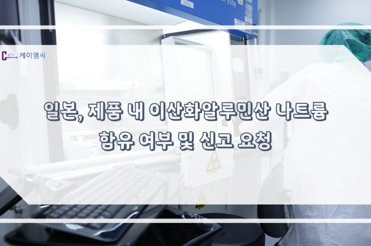 [ 주식회사 케이엠씨 ]일본, 제품 내 이산화알루민산 나트륨 함유 여부 및 신고 요청