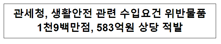 관세청, 생활안전 관련 수입요건 위반물품 1천9백만점, 583억원 상당 적발 관세청, 생활안전 관련 수입요건 위반물품 1천9백만점, 583억원 상당 적발