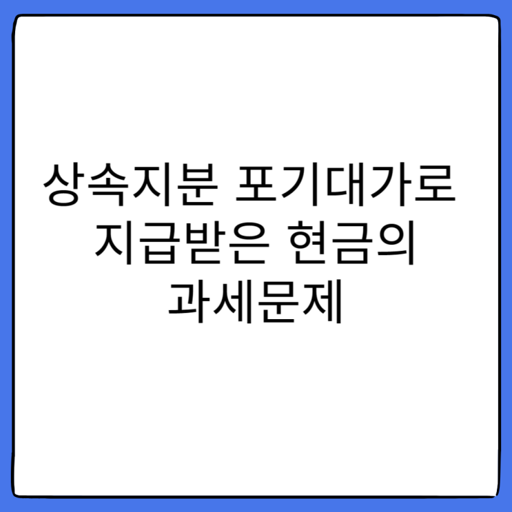  [강동세무사 상속전문세무사] 상속재산협의분할에 따라 상속지분 포기대가로 지급받은 현금의 과세문제