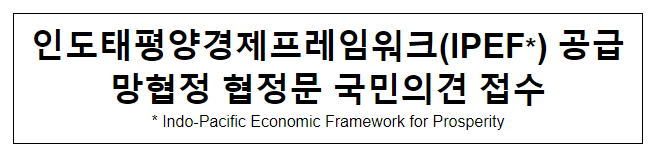 인도태평양경제프레임워크(IPEF*) 공급망협정 협정문 국민의견 접수 인도태평양경제프레임워크(IPEF*) 공급망협정 협정문 국민의견 접수