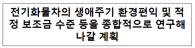 전기화물차의 생애주기 환경편익 및 적정 보조금 수준 등을 종합적으로 연구해나갈 계획 전기화물차의 생애주기 환경편익 및 적정 보조금 수준 등을 종합적으로 연구해나갈 계획