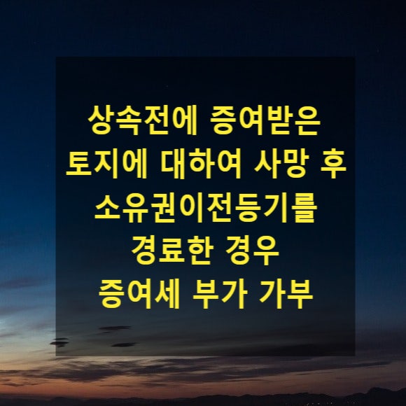  상속 - 상속전에 증여받은 토지에 대하여 사망 후 소유권이전등기를 경료한 경우 증여세 부가 가부