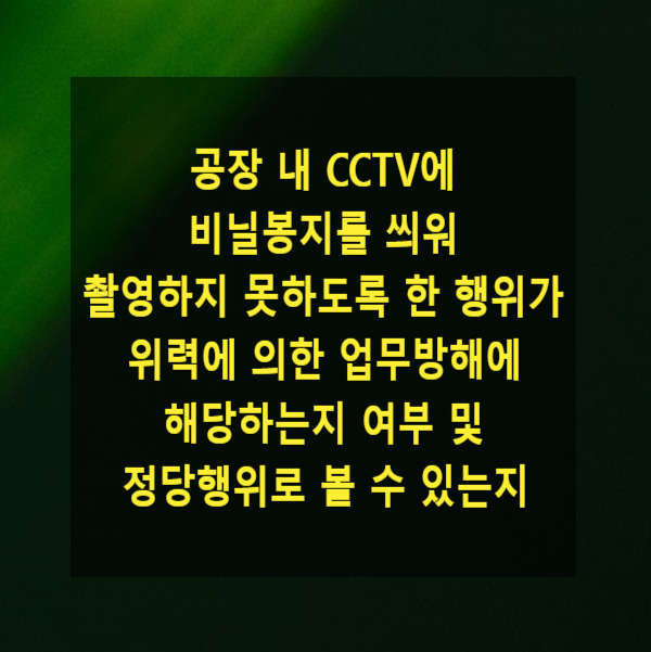  공장 내 CCTV에 비닐봉지를 씌워 촬영하지 못하도록 한 행위가 위력에 의한 업무방해에 해당하는지 여부 및 정당행위로 볼 수 있는지