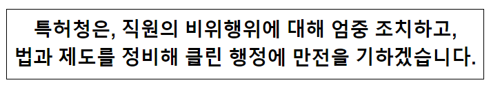 특허청은 직원의 비위행위에 대해 엄중 조치하고, 법과 제도를 정비해 클린 행정에 만전을 기하겠습니다. 특허청은 직원의 비위행위에 대해 엄중 조치하고, 법과 제도를 정비해 클린 행정에 만전을 기하겠습니다.