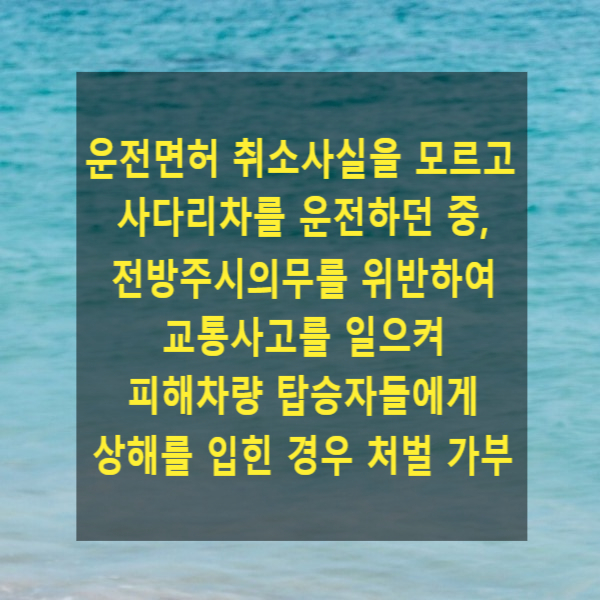  운전면허 취소사실을 알지 못하고 사다리차를 운전하던 중, 전방주시 과실로 인한 교통사고로 피해차량 탑승자들에게 상해를 입힌 경우 처벌 가부