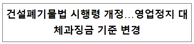 건설폐기물법 시행령 개정…영업정지 대체과징금 기준 변경 건설폐기물법 시행령 개정…영업정지 대체과징금 기준 변경