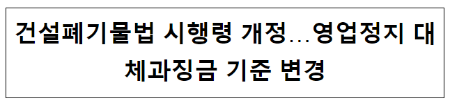 건설폐기물법 시행령 개정…영업정지 대체과징금 기준 변경