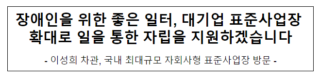 장애인을 위한 좋은 일터, 대기업 표준사업장 확대로 일을 통한 자립을 지원하겠습니다 장애인을 위한 좋은 일터, 대기업 표준사업장 확대로 일을 통한 자립을 지원하겠습니다