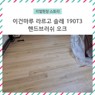  [리얼 현장 스토리] 이건마루 라르고 솔레 190T3 핸드 브러시 오크 / 살면서 마루 교체하기 힘드셨죠??