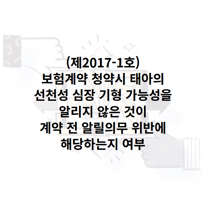 (제2017-1호)보험계약 청약시 태아의 선천성 심장 기형 가능성을 알리지 않은 것이 계약 전 알릴의무 위반에 해당하는지 여부