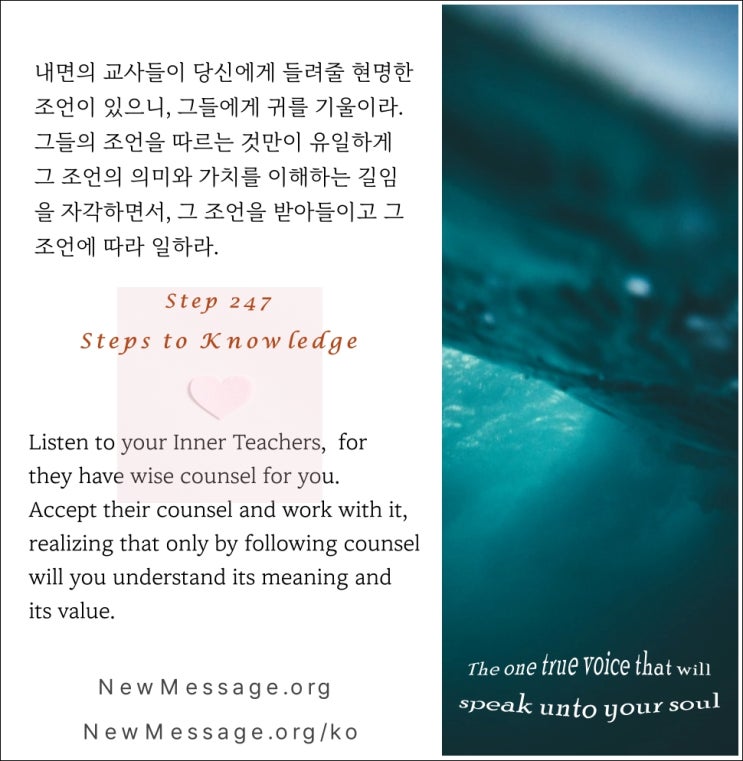 제 247 계단 :나는 오늘 내면의 교사들에게 귀를 기울일 것이다 I will listen to my Inner Teachers today. 제 247 계단 :나는 오늘 내면의 교사들에게 귀를 기울일 것이다 I will listen to my Inner Teachers today.