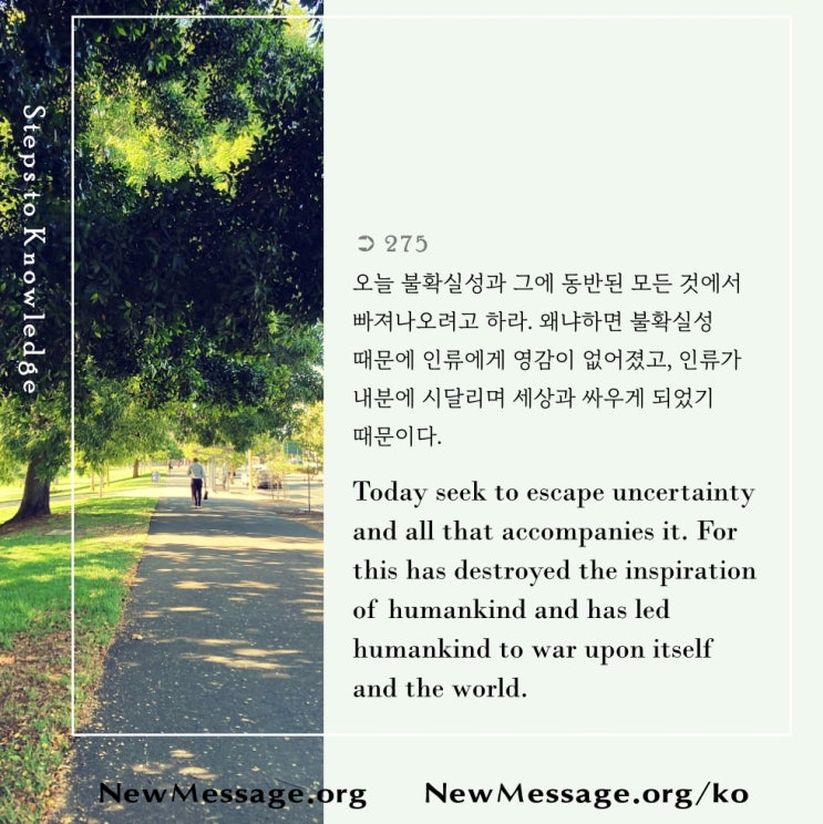 제 275 계단: 나는 오늘 불확실성에서 벗어나 자유를 찾는다 Today I seek freedom from uncertainty. 제 275 계단: 나는 오늘 불확실성에서 벗어나 자유를 찾는다 Today I seek freedom from uncertainty.