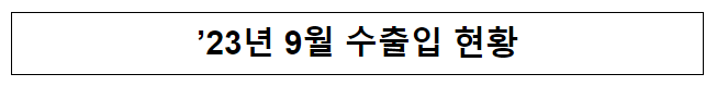 ’23년 9월 수출입 현황(잠정치) ’23년 9월 수출입 현황(잠정치)