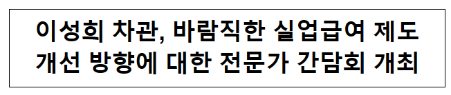 바람직한 실업급여 제도 개선 방향에 대한 전문가 간담회 개최 바람직한 실업급여 제도 개선 방향에 대한 전문가 간담회 개최