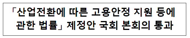 「산업전환에 따른 고용안정 지원 등에 관한 법률」 제정안 국회 본회의 통과 「산업전환에 따른 고용안정 지원 등에 관한 법률」 제정안 국회 본회의 통과