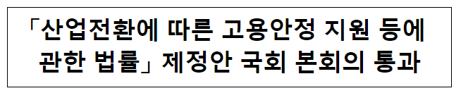 「산업전환에 따른 고용안정 지원 등에 관한 법률」 제정안 국회 본회의 통과