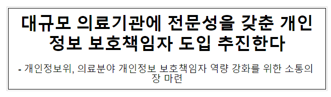 대규모 의료기관에 전문성을 갖춘 개인정보 보호책임자 도입 추진한다 대규모 의료기관에 전문성을 갖춘 개인정보 보호책임자 도입 추진한다