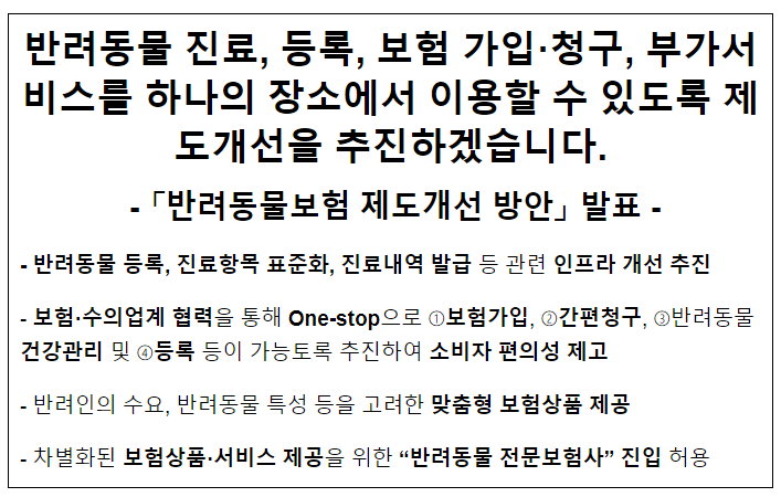 반려동물 진료, 등록, 보험 가입·청구, 부가서비스를 하나의 장소에서 이용할 수 있도록 제도개선을 추진하겠습니다. - 「반려동물보험 제도개선 방안」 발표 - 반려동물 진료, 등록, 보험 가입·청구, 부가서비스를 하나의 장소에서 이용할 수 있도록 제도개선을 추진하겠습니다. - 「반려동물보험 제도개선 방안」 발표 -