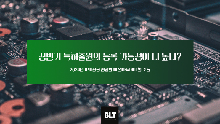  [유철현 변리사] 상반기 특허출원의 등록 가능성이 더 높다? - 2024년 IP예산을 편성할 때 알아두어야 할 것들