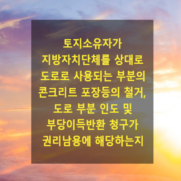  토지소유자가 지방자치단체를 상대로 도로로 사용되고 있는 부분의 콘크리트 포장등의 철거, 도로 부분 인도 및 부당이득반환 청구가 권리남용에 해당하는지