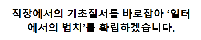 직장에서의 기초질서를 바로잡아 ‘일터에서의 법치’를 확립하겠습니다. 직장에서의 기초질서를 바로잡아 ‘일터에서의 법치’를 확립하겠습니다.