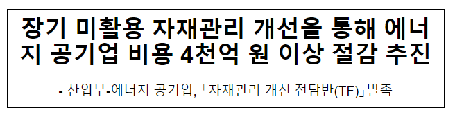 장기 미활용 자재관리 개선을 통해 에너지 공기업 비용 4천억 원 이상 절감 추진 장기 미활용 자재관리 개선을 통해 에너지 공기업 비용 4천억 원 이상 절감 추진