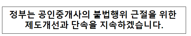 정부는 공인중개사의 불법행위 근절을 위한 제도개선과 단속을 지속하겠습니다.국토교통부