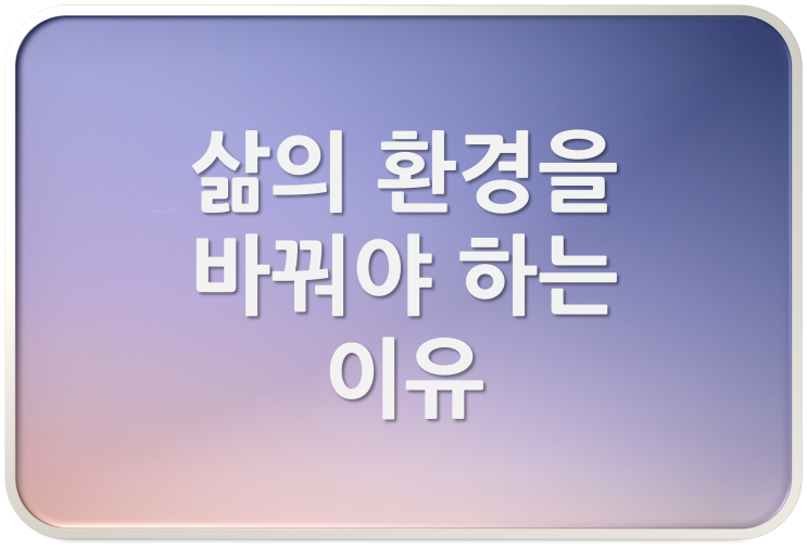  삶의 환경을 바꿔야 하는 이유