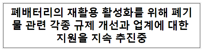 폐배터리의 재활용 활성화를 위해 폐기물 관련 각종 규제 개선과 업계에 대한 지원을 지속 추진중 폐배터리의 재활용 활성화를 위해 폐기물 관련 각종 규제 개선과 업계에 대한 지원을 지속 추진중