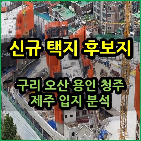  신규 택지 후보지 구리 오산 용인 청주 제주 입지 분석