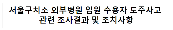 서울구치소 외부병원 입원 수용자 도주사고 관련 조사결과 및 조치사항 서울구치소 외부병원 입원 수용자 도주사고 관련 조사결과 및 조치사항