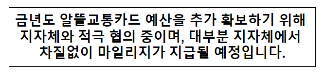 금년도 알뜰교통카드 예산을 추가 확보하기 위해 지자체와 적극 협의 중이며, 대부분 지자체에서 차질없이 마일리지가 지급될 예정입니다. 금년도 알뜰교통카드 예산을 추가 확보하기 위해 지자체와 적극 협의 중이며, 대부분 지자체에서 차질없이 마일리지가 지급될 예정입니다.