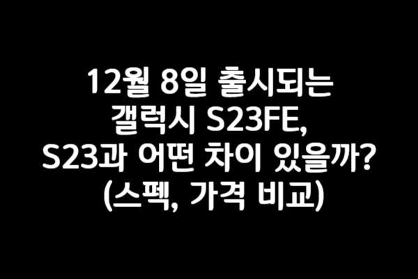 12월 8일 출시되는 갤럭시 S23FE, S23과 어떤 차이 있을까? (스펙, 가격 비교)
