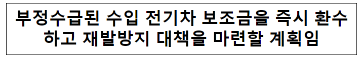 부정수급된 수입 전기차 보조금을 즉시 환수하고 재발방지 대책을 마련할 계획임 부정수급된 수입 전기차 보조금을 즉시 환수하고 재발방지 대책을 마련할 계획임