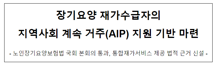 장기요양 재가수급자의 지역사회 계속 거주(AIP) 지원 기반 마련 장기요양 재가수급자의 지역사회 계속 거주(AIP) 지원 기반 마련