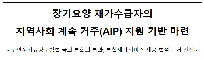 장기요양 재가수급자의 지역사회 계속 거주(AIP) 지원 기반 마련 장기요양 재가수급자의 지역사회 계속 거주(AIP) 지원 기반 마련