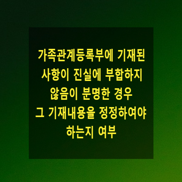 가족관계등록부에 기재된 사항이 진실에 부합하지 않음이 분명한 경우 그 기재내용을 정정하여야 하는지 여부