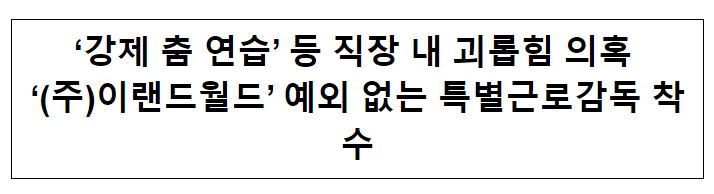 ‘강제 춤 연습’ 등 직장 내 괴롭힘 의혹 ‘(주)이랜드월드’ 예외 없는 특별근로감독 착수 ‘강제 춤 연습’ 등 직장 내 괴롭힘 의혹 ‘(주)이랜드월드’ 예외 없는 특별근로감독 착수