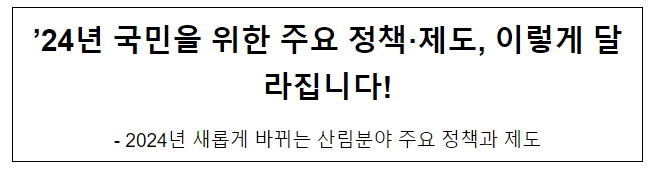 ’24년 국민을 위한 주요 정책·제도, 이렇게 달라집니다! 2024년 새롭게 바뀌는 산림분야 주요 정책과 제도 ’24년 국민을 위한 주요 정책·제도, 이렇게 달라집니다! 2024년 새롭게 바뀌는 산림분야 주요 정책과 제도