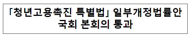 「청년고용촉진 특별법」 일부개정법률안국회 본회의 통과 「청년고용촉진 특별법」 일부개정법률안국회 본회의 통과