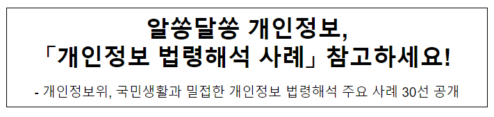 알쏭달쏭 개인정보, 「개인정보 법령해석 사례」 참고하세요! 알쏭달쏭 개인정보, 「개인정보 법령해석 사례」 참고하세요!
