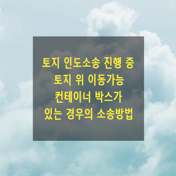  토지 인도소송 진행 중 토지 위 이동가능 컨테이너 박스가 있는 경우의 소송방법(건물철거청구, 점유이전금지가처분, 방해제거)