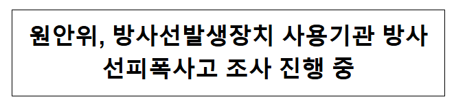 원안위, 방사선발생장치 사용기관 방사선피폭사고 조사 진행 중 원안위, 방사선발생장치 사용기관 방사선피폭사고 조사 진행 중
