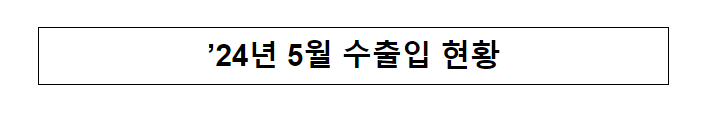’24년 5월 수출입 현황 ’24년 5월 수출입 현황