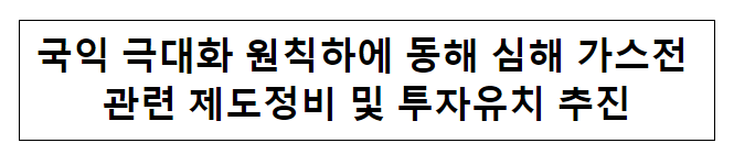 국익 극대화 원칙하에 동해 심해 가스전 관련 제도정비 및 투자유치 추진 국익 극대화 원칙하에 동해 심해 가스전 관련 제도정비 및 투자유치 추진